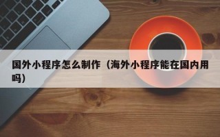 曹县国外小程序怎么制作（海外小程序能在国内用吗）
