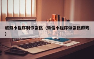 曹县旅游小程序制作蛋糕（微信小程序做蛋糕游戏）